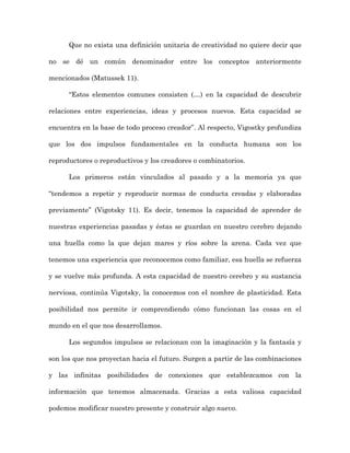 Que no exista una definición unitaria de creatividad no quiere decir que

no se dé un común denominador entre los conceptos anteriormente

mencionados (Matussek 11).

      “Estos elementos comunes consisten (…) en la capacidad de descubrir

relaciones entre experiencias, ideas y procesos nuevos. Esta capacidad se

encuentra en la base de todo proceso creador”. Al respecto, Vigostky profundiza

que los dos impulsos fundamentales en la conducta humana son los

reproductores o reproductivos y los creadores o combinatorios.

      Los primeros están vinculados al pasado y a la memoria ya que

“tendemos a repetir y reproducir normas de conducta creadas y elaboradas

previamente” (Vigotsky 11). Es decir, tenemos la capacidad de aprender de

nuestras experiencias pasadas y éstas se guardan en nuestro cerebro dejando

una huella como la que dejan mares y ríos sobre la arena. Cada vez que

tenemos una experiencia que reconocemos como familiar, esa huella se refuerza

y se vuelve más profunda. A esta capacidad de nuestro cerebro y su sustancia

nerviosa, continúa Vigotsky, la conocemos con el nombre de plasticidad. Esta

posibilidad nos permite ir comprendiendo cómo funcionan las cosas en el

mundo en el que nos desarrollamos.

      Los segundos impulsos se relacionan con la imaginación y la fantasía y

son los que nos proyectan hacia el futuro. Surgen a partir de las combinaciones

y las infinitas posibilidades de conexiones que establezcamos con la

información que tenemos almacenada. Gracias a esta valiosa capacidad

podemos modificar nuestro presente y construir algo nuevo.
 