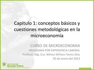 Capitulo 1: conceptos básicos y
cuestiones metodológicas en la
microeconomía
CURSO DE MICROECONOMIA
PROGRAMA POR EXPERIENCIA LABORAL
Profesor: Mg. Eco. Wilson William Torres Díaz
05 de enero del 2013
 
