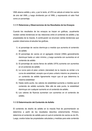 VMA abarca asfalto y aire, y por lo tanto, el VFA se calcula al restar los vacíos
de aire del VMA, y luego dividiendo por el VMA, y expresando el valor final
como un porcentaje.
1.1.11 Relaciones y Observaciones de los Resultados de los Ensayos
Cuando los resultados de los ensayos se trazan en gráficas, usualmente
revelan ciertas tendencias en las relaciones entre el contenido de asfalto y las
propiedades de la mezcla. A continuación se enuncian ciertas tendencias que
pueden observarse al estudiar las graficas.
1) el porcentaje de vacíos disminuye a medida que aumenta el contenido
de asfalto
2) El porcentaje de vacíos en el agregado mineral (VMA) generalmente
disminuye hasta un valor mínimo, y luego aumenta con aumentos en el
contenido de asfalto
3) El porcentaje de vacíos llenos de asfalto (VFA) aumenta con aumentos
en el contenido de asfalto
4) La curva para el peso unitario (densidad) de la mezcla es similar a la
curva de estabilidad, excepto que el peso unitario máximo se presenta a
un contenido de asfalto ligeramente mayor que el que determina la
máxima estabilidad
5) Hasta cierto punto, los valores de estabilidad aumenta a medida que el
contenido de asfalto aumenta. Más allá de este punto, la estabilidad
disminuye con cualquier aumento en el contenido de asfalto.
6) Los valores de fluencia aumentan con aumentos en el contenido de
asfalto.
1.1.12 Determinación del Contenido de Asfalto
El contenido de diseño de asfalto en la mezcla final de pavimentación se
determina a partir de los resultados descritos anteriormente. Primero,
determine el contenido de asfalto para el cual el contenido de vacíos es de 4%.
Luego, evalúe todas las propiedades calculadas y medidas para este contenido
 