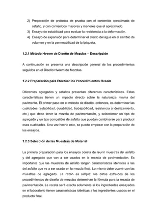 2) Preparación de probetas de prueba con el contenido aproximado de
asfalto, y con contenidos mayores y menores que el aproximado.
3) Ensayo de estabilidad para evaluar la resistencia a la deformación.
4) Ensayo de expansión para determinar el efecto del agua en el cambio de
volumen y en la permeabilidad de la briqueta.
1.2.1 Método Hveem de Diseño de Mezclas – Descripción
A continuación se presenta una descripción general de los procedimientos
seguidos en el Diseño Hveem de Mezclas.
1.2.2 Preparación para Efectuar los Procedimientos Hveem
Diferentes agregados y asfaltos presentan diferentes características. Estas
características tienen un impacto directo sobre la naturaleza misma del
pavimento. El primer paso en el método de diseño, entonces, es determinar las
cualidades (estabilidad, durabilidad, trabajabilidad, resistencia al deslizamiento,
etc.) que debe tener la mezcla de pavimentación, y seleccionar un tipo de
agregado y un tipo compatible de asfalto que puedan combinarse para producir
esas cualidades. Una vez hecho esto, se puede empezar con la preparación de
los ensayos.
1.2.3 Selección de las Muestras de Material
La primera preparación para los ensayos consta de reunir muestras del asfalto
y del agregado que van a ser usados en la mezcla de pavimentación. Es
importante que las muestras de asfalto tengan características idénticas a las
del asfalto que va a ser usado en la mezcla final. Lo mismo debe ocurrir con las
muestras de agregado. La razón es simple: los datos extraídos de los
procedimientos de diseño de mezclas determinan la fórmula para la mezcla de
pavimentación. La receta será exacta solamente si los ingredientes ensayados
en el laboratorio tienen características idénticas a los ingredientes usados en el
producto final.
 