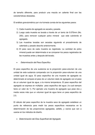 de tamaño diferente, para producir una mezcla en caliente final con las
características deseadas.
El análisis granulométrico por vía húmeda consta de los siguientes pasos:
1) Cada muestra de agregado es secada y pesada.
2) Luego cada muestra es lavada a través de un tamiz de 0.075mm (No.
200), para remover cualquier polvo mineral que este cubriendo el
agregado.
3) Las muestras lavadas son secadas siguiendo el procedimiento de
calentado y pesado descrito anteriormente.
4) El peso seco de cada muestra es registrada. La cantidad de polvo
mineral puede ser determinada si se comparan los pesos registrados de
las muestras antes y después del lavado.
• Determinación del Peso Específico
El peso específico de una sustancia es la proporción peso-volumen de una
unidad de esta sustancia comparada con la proporción peso-volumen de una
unidad igual de agua. El peso específico de una muestra de agregado es
determinado al compara el peso de un volumen dado de agregado con el peso
de un volumen igual de agua, a la misma temperatura. El peso específico del
agregado se expresa en múltiplos peso específico del agua ( la cual siempre
tiene un valor de 1). Por ejemplo una muestra de agregado que pese dos y
media veces más que un volumen igual de agua tiene un peso especifico de
2.5.
El cálculo del peso específico de la muestra seca de agregado establece un
punto de referencia para medir los pesos específicos necesarios en la
determinación de las proporciones agregadas, asfalto, y vacíos que van a
usarse en los métodos de diseño.
• Determinación del Área Superficial del Agregado
 