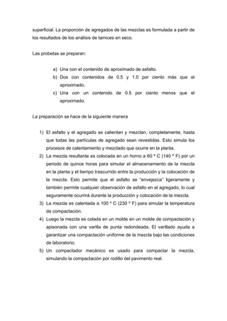 superficial. La proporción de agregados de las mezclas es formulada a partir de
los resultados de los análisis de tamices en seco.
Las probetas se preparan:
a) Una con el contenido de aproximado de asfalto.
b) Dos con contenidos de 0.5 y 1.0 por ciento más que el
aproximado.
c) Una con un contenido de 0.5 por ciento menos que el
aproximado.
La preparación se hace de la siguiente manera
1) El asfalto y el agregado se calientan y mezclan, completamente, hasta
que todas las partículas de agregado sean revestidas. Esto simula los
procesos de calentamiento y mezclado que ocurre en la planta.
2) La mezcla resultante es colocada en un horno a 60 º C (140 º F) por un
periodo de quince horas para simular el almacenamiento de la mezcla
en la planta y el tiempo trascurrido entre la producción y la colocación de
la mezcla. Esto permite que el asfalto se “envejezca” ligeramente y
también permite cualquier observación de asfalto en el agregado, lo cual
seguramente ocurrirá durante la producción y colocación de la mezcla.
3) La mezcla es calentada a 100 º C (230 º F) para simular la temperatura
de compactación.
4) Luego la mezcla es colada en un molde en un molde de compactación y
apisonada con una varilla de punta redondeada. El varillado ayuda a
garantizar una compactación uniforme de la mezcla bajo las condiciones
de laboratorio.
5) Un compactador mecánico es usado para compactar la mezcla,
simulando la compactación por rodillo del pavimento real.
 