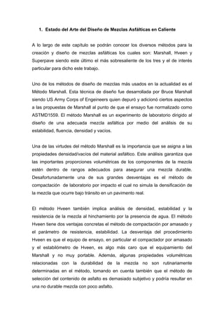 1. Estado del Arte del Diseño de Mezclas Asfálticas en Caliente
A lo largo de este capítulo se podrán conocer los diversos métodos para la
creación y diseño de mezclas asfálticas los cuales son: Marshall, Hveen y
Superpave siendo este último el más sobresaliente de los tres y el de interés
particular para dicho este trabajo.
Uno de los métodos de diseño de mezclas más usados en la actualidad es el
Método Marshall. Esta técnica de diseño fue desarrollada por Bruce Marshall
siendo US Army Corps of Engeineers quien depuró y adicionó ciertos aspectos
a las propuestas de Marshall al punto de que el ensayo fue normalizado como
ASTMD1559. El método Marshall es un experimento de laboratorio dirigido al
diseño de una adecuada mezcla asfáltica por medio del análisis de su
estabilidad, fluencia, densidad y vacíos.
Una de las virtudes del método Marshall es la importancia que se asigna a las
propiedades densidad/vacíos del material asfáltico. Este análisis garantiza que
las importantes proporciones volumétricas de los componentes de la mezcla
estén dentro de rangos adecuados para asegurar una mezcla durable.
Desafortunadamente una de sus grandes desventajas es el método de
compactación de laboratorio por impacto el cual no simula la densificación de
la mezcla que ocurre bajo tránsito en un pavimento real.
El método Hveen también implica análisis de densidad, estabilidad y la
resistencia de la mezcla al hinchamiento por la presencia de agua. El método
Hveen tiene dos ventajas concretas el método de compactación por amasado y
el parámetro de resistencia, estabilidad. La desventaja del procedimiento
Hveen es que el equipo de ensayo, en particular el compactador por amasado
y el estabilómetro de Hveen, es algo más caro que el equipamiento del
Marshall y no muy portable. Además, algunas propiedades volumétricas
relacionadas con la durabilidad de la mezcla no son rutinariamente
determinadas en el método, tomando en cuenta también que el método de
selección del contenido de asfalto es demasiado subjetivo y podría resultar en
una no durable mezcla con poco asfalto.
 