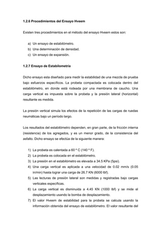 1.2.6 Procedimientos del Ensayo Hveem
Existen tres procedimientos en el método del ensayo Hveem estos son:
a) Un ensayo de estabilómetro.
b) Una determinación de densidad.
c) Un ensayo de expansión.
1.2.7 Ensayo de Estabilometría
Dicho ensayo esta diseñado para medir la estabilidad de una mezcla de prueba
bajo esfuerzos específicos. La probeta compactada es colocada dentro del
estabilómetro, en donde está rodeada por una membrana de caucho. Una
carga vertical es impuesta sobre la probeta y la presión lateral (horizontal)
resultante es medida.
La presión vertical simula los efectos de la repetición de las cargas de ruedas
neumáticas bajo un período largo.
Los resultados del estabilómetro dependen, en gran parte, de la fricción interna
(resistencia) de los agregados, y es un menor grado, de la consistencia del
asfalto. Dicho ensayo se efectúa de la siguiente manera:
1) La probeta es calentada a 60 º C (140 º F).
2) La probeta es colocada en el estabilómetro.
3) La presión en el estabilómetro es elevada a 34.5 KPa (5psi).
4) Una carga vertical es aplicada a una velocidad de 0.02 mm/s (0.05
in/min) hasta lograr una carga de 26.7 KN (6000 lbf).
5) Las lecturas de presión lateral son medidas y registradas bajo cargas
verticales específicas.
6) La carga vertical es disminuida a 4.45 KN (1000 lbf) y se mide el
desplazamiento usando la bomba de desplazamiento.
7) El valor Hveem de estabilidad para la probeta se calcula usando la
información obtenida del ensayo de estabilómetro. El valor resultante del
 