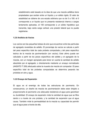 estabilómetro está basado en la idea de que una mezcla asfáltica tiene
propiedades que oscilan entre un líquido y un sólido rígido. El valor de
estabilidad se obtiene de una escala arbitraria que va de 0 a 100: el 0
corresponde a un líquido que no presenta resistencia interna a cargas
lentamente aplicadas, el 100 corresponde a un sólido hipotético que
transmite, bajo cierta carga vertical, una presión lateral que no puede
registrarse.
1.2.8 Análisis de Vacíos
Los vacíos son las pequeñas bolsas de aire que encuentran entre las partículas
de agregado revestidas de asfalto. El porcentaje de vacíos se calcula a partir
del peso específico total de cada probeta compactada y del peso específico
teórico de la mezcla de pavimentación (sin vacíos). Este ultimo puede ser
calculado a partir de los pesos específicos del asfalto y el agregado de la
mezcla, con un margen apropiado para tener en cuenta la cantidad de asfalto
absorbido por el agregado; o directamente mediante un ensayo normalizado
(AASHTO T 209) efectuado sobre la muestra de mezcla sin compactar. El peso
específico total de las probetas compactadas se determina pesando las
probetas en aire y agua.
1.2.9 Ensayo de Expansión
El agua es el enemigo de todas las estructuras de pavimento. En
consecuencia, un diseño de mezcla de pavimentación debe estar dirigido a
proporcionarle al pavimento una adecuada resistencia al agua para garantizar
su durabilidad. El ensayo de expansión mide la cantidad de agua que se filtra
dentro o a través de una probeta, y la cantidad de expansión que el agua
causa. También mide la permeabilidad de la mezcla su capacidad de permitir
que el agua pase a través de ella.
 