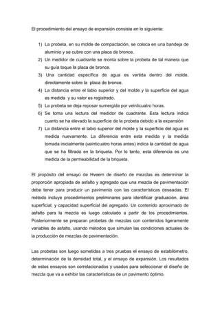 El procedimiento del ensayo de expansión consiste en lo siguiente:
1) La probeta, en su molde de compactación, se coloca en una bandeja de
aluminio y se cubre con una placa de bronce.
2) Un medidor de cuadrante se monta sobre la probeta de tal manera que
su guía toque la placa de bronce.
3) Una cantidad específica de agua es vertida dentro del molde,
directamente sobre la placa de bronce.
4) La distancia entre el labio superior y del molde y la superficie del agua
es medida y su valor es registrado.
5) La probeta se deja reposar sumergida por veinticuatro horas.
6) Se toma una lectura del medidor de cuadrante. Esta lectura indica
cuanto se ha elevado la superficie de la probeta debido a la expansión
7) La distancia entre el labio superior del molde y la superficie del agua es
medida nuevamente. La diferencia entre esta medida y la medida
tomada inicialmente (veinticuatro horas antes) indica la cantidad de agua
que se ha filtrado en la briqueta. Por lo tanto, esta diferencia es una
medida de la permeabilidad de la briqueta.
El propósito del ensayo de Hveem de diseño de mezclas es determinar la
proporción apropiada de asfalto y agregado que una mezcla de pavimentación
debe tener para producir un pavimento con las características deseadas. El
método incluye procedimientos preliminares para identificar graduación, área
superficial, y capacidad superficial del agregado. Un contenido aproximado de
asfalto para la mezcla es luego calculado a partir de los procedimientos.
Posteriormente se preparan probetas de mezclas con contenidos ligeramente
variables de asfalto, usando métodos que simulan las condiciones actuales de
la producción de mezclas de pavimentación.
Las probetas son luego sometidas a tres pruebas el ensayo de estabilómetro,
determinación de la densidad total, y el ensayo de expansión. Los resultados
de estos ensayos son correlacionados y usados para seleccionar el diseño de
mezcla que va a exhibir las características de un pavimento óptimo.
 