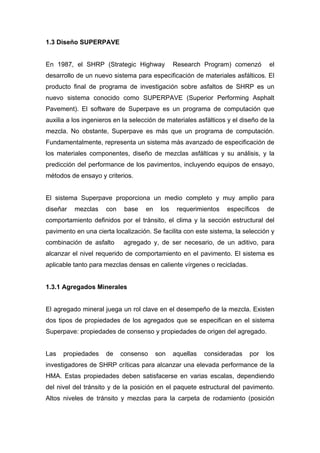 1.3 Diseño SUPERPAVE
En 1987, el SHRP (Strategic Highway Research Program) comenzó el
desarrollo de un nuevo sistema para especificación de materiales asfálticos. El
producto final de programa de investigación sobre asfaltos de SHRP es un
nuevo sistema conocido como SUPERPAVE (Superior Performing Asphalt
Pavement). El software de Superpave es un programa de computación que
auxilia a los ingenieros en la selección de materiales asfálticos y el diseño de la
mezcla. No obstante, Superpave es más que un programa de computación.
Fundamentalmente, representa un sistema más avanzado de especificación de
los materiales componentes, diseño de mezclas asfálticas y su análisis, y la
predicción del performance de los pavimentos, incluyendo equipos de ensayo,
métodos de ensayo y criterios.
El sistema Superpave proporciona un medio completo y muy amplio para
diseñar mezclas con base en los requerimientos específicos de
comportamiento definidos por el tránsito, el clima y la sección estructural del
pavimento en una cierta localización. Se facilita con este sistema, la selección y
combinación de asfalto agregado y, de ser necesario, de un aditivo, para
alcanzar el nivel requerido de comportamiento en el pavimento. El sistema es
aplicable tanto para mezclas densas en caliente vírgenes o recicladas.
1.3.1 Agregados Minerales
El agregado mineral juega un rol clave en el desempeño de la mezcla. Existen
dos tipos de propiedades de los agregados que se especifican en el sistema
Superpave: propiedades de consenso y propiedades de origen del agregado.
Las propiedades de consenso son aquellas consideradas por los
investigadores de SHRP críticas para alcanzar una elevada performance de la
HMA. Estas propiedades deben satisfacerse en varias escalas, dependiendo
del nivel del tránsito y de la posición en el paquete estructural del pavimento.
Altos niveles de tránsito y mezclas para la carpeta de rodamiento (posición
 