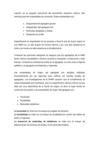 superior en el paquete estructural del pavimento) requieren valores más
estrictos para las propiedades de consenso. Estas propiedades son:
• Angularidad del agregado grueso
• Angularidad del agregado fino
• Partículas alargadas y chatas.
• Contenido de arcilla
Especificando la angularidad de los gruesos y finos lo que se busca lograr es
una HMA con un alto ángulo de fricción interna y así, una alta resistencia al
corte y por ende una alta resistencia al ahuellamiento.
Limitando las partículas alargadas se asegura que los agregados de la HMA
serán menos susceptibles a fractura durante el manipuleo, construcción y bajo
tránsito. Limitando la cantidad de arcilla en el agregado, la unión entre el ligante
asfáltico y el agregado es fortalecida y mejorada.
Las propiedades de origen del agregado son aquellas utilizadas
frecuentemente por las agencias para calificar las fuentes locales de
agregados. Los investigadores de la SHRP creyeron que el cumplimiento de
estas propiedades era importante, pero no especificaron valores críticos ya que
ellas son muy específicas de la fuente de origen, es decir el lugar donde se
construirá el proyecto. Las propiedades de origen del agregado son:
• Tenacidad
• Durabilidad
• Materiales deletéreos
La tenacidad se mide con el ensayo los angeles de abrasión.
La durabilidad se mide con el ensayo de durabilidad por acción del sulfato de
sodio o magnesio.
La presencia de materiales de deletéreos se mide con el ensayo de
determinación de terrenos de arcilla y el de partículas friables.
 