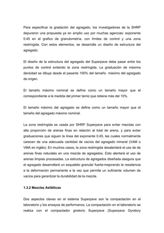 Para especificar la gradación del agregado, los investigadores de la SHRP
depuraron una propuesta ya en amplio uso por muchas agencias: exponente
0.45 en el grafico de granulometría, con límites de control y una zona
restringida. Con estos elementos, se desarrolla un diseño de estructura del
agregado.
El diseño de la estructura del agregado del Superpave debe pasar entre los
puntos de control evitando la zona restringida. La graduación de máxima
densidad se dibuja desde el pasante 100% del tamaño máximo del agregado
de origen.
El tamaño máximo nominal se define como un tamaño mayor que el
correspondiente a la medida del primer tamiz que retiene más del 10%.
El tamaño máximo del agregado se define como un tamaño mayor que el
tamaño del agregado máximo nominal.
La zona restringida es usada por SHRP Superpave para evitar mezclas con
alta proporción de arenas finas en relación al total de arena, y para evitar
graduaciones que siguen la linea del exponente 0.45, las cuales normalmente
carecen de una adecuada cantidad de vacíos del agregado mineral (VAM o
VMA en inglés). En muchos casos, la zona restringida desalentará el uso de de
arenas finas naturales en una mezcla de agregados. Esto alentará el uso de
arenas limpias procesadas. La estructura de agregados diseñada asegura que
el agregado desarrollará un esqueleto granular fuerte-mejorando la resistencia
a la deformación permanente a la vez que permite un suficiente volumen de
vacíos para garantizar la durabilidad de la mezcla.
1.3.2 Mezclas Asfálticas
Dos aspectos claves en el sistema Superpave son la compactación en el
laboratorio y los ensayos de performance. La compactación en el laboratorio se
realiza con el compactador giratorio Superpave (Superpave Gyratory
 