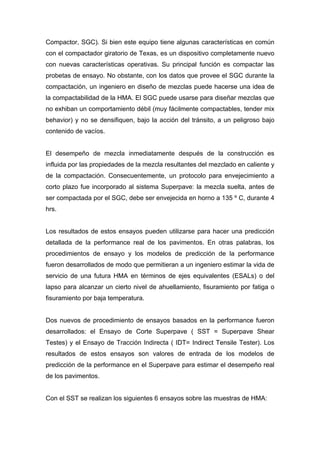 Compactor, SGC). Si bien este equipo tiene algunas características en común
con el compactador giratorio de Texas, es un dispositivo completamente nuevo
con nuevas características operativas. Su principal función es compactar las
probetas de ensayo. No obstante, con los datos que provee el SGC durante la
compactación, un ingeniero en diseño de mezclas puede hacerse una idea de
la compactabilidad de la HMA. El SGC puede usarse para diseñar mezclas que
no exhiban un comportamiento débil (muy fácilmente compactables, tender mix
behavior) y no se densifiquen, bajo la acción del tránsito, a un peligroso bajo
contenido de vacíos.
El desempeño de mezcla inmediatamente después de la construcción es
influida por las propiedades de la mezcla resultantes del mezclado en caliente y
de la compactación. Consecuentemente, un protocolo para envejecimiento a
corto plazo fue incorporado al sistema Superpave: la mezcla suelta, antes de
ser compactada por el SGC, debe ser envejecida en horno a 135 º C, durante 4
hrs.
Los resultados de estos ensayos pueden utilizarse para hacer una predicción
detallada de la performance real de los pavimentos. En otras palabras, los
procedimientos de ensayo y los modelos de predicción de la performance
fueron desarrollados de modo que permitieran a un ingeniero estimar la vida de
servicio de una futura HMA en términos de ejes equivalentes (ESALs) o del
lapso para alcanzar un cierto nivel de ahuellamiento, fisuramiento por fatiga o
fisuramiento por baja temperatura.
Dos nuevos de procedimiento de ensayos basados en la performance fueron
desarrollados: el Ensayo de Corte Superpave ( SST = Superpave Shear
Testes) y el Ensayo de Tracción Indirecta ( IDT= Indirect Tensile Tester). Los
resultados de estos ensayos son valores de entrada de los modelos de
predicción de la performance en el Superpave para estimar el desempeño real
de los pavimentos.
Con el SST se realizan los siguientes 6 ensayos sobre las muestras de HMA:
 