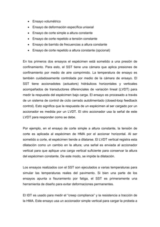 • Ensayo volumétrico
• Ensayo de deformación específica uniaxial
• Ensayo de corte simple a altura constante
• Ensayo de corte repetido a tensión constante
• Ensayo de barrido de frecuencias a altura constante
• Ensayo de corte repetido a altura constante (opcional)
En los primeros dos ensayos el espécimen está sometido a una presión de
confinamiento. Para esto, el SST tiene una cámara que aplica presiones de
confinamiento por medio de aire comprimido. La temperatura de ensayo es
también cuidadosamente controlada por medio de la cámara de ensayo. El
SST tiene accionadotes (actuators) hidráulicos horizontales y verticales
acompañados de transductores diferenciales de variación lineal (LVDT) para
medir la respuesta del espécimen bajo carga. El ensayo es procesado a través
de un sistema de control de ciclo cerrado autolimentado (closed-loop feedback
control). Esto significa que la respuesta de un espécimen al ser cargado por un
accionador es medida por un LVDT. El otro accionador usa la señal de este
LVDT para responder como se debe.
Por ejemplo, en el ensayo de corte simple a altura constante, la tensión de
corte es aplicada al espécimen de HMA por el accionar horizontal. Al ser
sometido a corte, el espécimen tiende a dilatarse. El LVDT vertical registra esta
dilatación como un cambio en la altura; una señal es enviada al accionador
vertical para que aplique una carga vertical suficiente para conservar la altura
del espécimen constante. De este modo, se impide la dilatación.
Los ensayos realizados con el SST son ejecutados a varias temperaturas para
simular las temperaturas reales del pavimento. Si bien una parte de los
ensayos apunta a fisuramiento por fatiga, el SST es primeramente una
herramienta de diseño para evitar deformaciones permanentes.
El IDT es usado para medir el “creep compliance” y la resistencia a tracción de
la HMA. Este ensayo usa un accionador simple vertical para cargar la probeta a
 