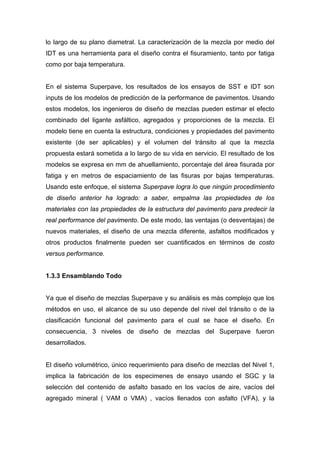 lo largo de su plano diametral. La caracterización de la mezcla por medio del
IDT es una herramienta para el diseño contra el fisuramiento, tanto por fatiga
como por baja temperatura.
En el sistema Superpave, los resultados de los ensayos de SST e IDT son
inputs de los modelos de predicción de la performance de pavimentos. Usando
estos modelos, los ingenieros de diseño de mezclas pueden estimar el efecto
combinado del ligante asfáltico, agregados y proporciones de la mezcla. El
modelo tiene en cuenta la estructura, condiciones y propiedades del pavimento
existente (de ser aplicables) y el volumen del tránsito al que la mezcla
propuesta estará sometida a lo largo de su vida en servicio. El resultado de los
modelos se expresa en mm de ahuellamiento, porcentaje del área fisurada por
fatiga y en metros de espaciamiento de las fisuras por bajas temperaturas.
Usando este enfoque, el sistema Superpave logra lo que ningún procedimiento
de diseño anterior ha logrado: a saber, empalma las propiedades de los
materiales con las propiedades de la estructura del pavimento para predecir la
real performance del pavimento. De este modo, las ventajas (o desventajas) de
nuevos materiales, el diseño de una mezcla diferente, asfaltos modificados y
otros productos finalmente pueden ser cuantificados en términos de costo
versus performance.
1.3.3 Ensamblando Todo
Ya que el diseño de mezclas Superpave y su análisis es más complejo que los
métodos en uso, el alcance de su uso depende del nivel del tránsito o de la
clasificación funcional del pavimento para el cual se hace el diseño. En
consecuencia, 3 niveles de diseño de mezclas del Superpave fueron
desarrollados.
El diseño volumétrico, único requerimiento para diseño de mezclas del Nivel 1,
implica la fabricación de los especimenes de ensayo usando el SGC y la
selección del contenido de asfalto basado en los vacíos de aire, vacíos del
agregado mineral ( VAM o VMA) , vacíos llenados con asfalto (VFA), y la
 