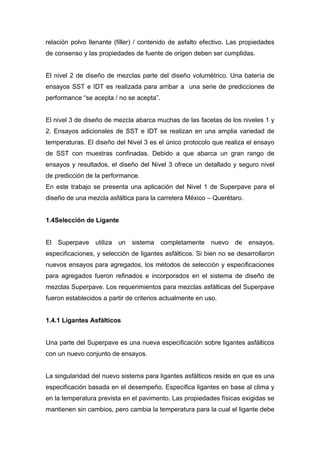 relación polvo llenante (filler) / contenido de asfalto efectivo. Las propiedades
de consenso y las propiedades de fuente de origen deben ser cumplidas.
El nivel 2 de diseño de mezclas parte del diseño volumétrico. Una batería de
ensayos SST e IDT es realizada para arribar a una serie de predicciones de
performance “se acepta / no se acepta”.
El nivel 3 de diseño de mezcla abarca muchas de las facetas de los niveles 1 y
2. Ensayos adicionales de SST e IDT se realizan en una amplia variedad de
temperaturas. El diseño del Nivel 3 es el único protocolo que realiza el ensayo
de SST con muestras confinadas. Debido a que abarca un gran rango de
ensayos y resultados, el diseño del Nivel 3 ofrece un detallado y seguro nivel
de predicción de la performance.
En este trabajo se presenta una aplicación del Nivel 1 de Superpave para el
diseño de una mezcla asfáltica para la carretera México – Querétaro.
1.4Selección de Ligante
El Superpave utiliza un sistema completamente nuevo de ensayos,
especificaciones, y selección de ligantes asfálticos. Si bien no se desarrollaron
nuevos ensayos para agregados, los métodos de selección y especificaciones
para agregados fueron refinados e incorporados en el sistema de diseño de
mezclas Superpave. Los requerimientos para mezclas asfálticas del Superpave
fueron establecidos a partir de criterios actualmente en uso.
1.4.1 Ligantes Asfálticos
Una parte del Superpave es una nueva especificación sobre ligantes asfálticos
con un nuevo conjunto de ensayos.
La singularidad del nuevo sistema para ligantes asfálticos reside en que es una
especificación basada en el desempeño. Especifica ligantes en base al clima y
en la temperatura prevista en el pavimento. Las propiedades físicas exigidas se
mantienen sin cambios, pero cambia la temperatura para la cual el ligante debe
 