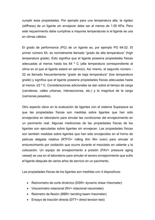 cumplir esas propiedades. Por ejemplo para una temperatura alta, la rigidez
(stiffness) de un ligante sin envejecer debe ser al menos de 1.00 KPa. Pero
este requerimiento debe cumplirse a mayores temperaturas si el ligante se usa
en climas cálidos.
El grado de performance (PG) de un ligante es, por ejemplo PG 64-22. El
primer número 64, es normalmente llamado “grado de alta temperatura” (high
temperatura grade). Esto significa que el ligante poseería propiedades físicas
adecuadas al menos hasta los 64 º C (alta temperatura correspondiente al
clima en el que el ligante estará en servicio). Así mismo, el segundo número -
22 es llamado frecuentemente “grado de baja temperatura” (low temperatura
grade) y significa que el ligante poseería propiedades físicas adecuadas hasta
al menos -22 º C. Consideraciones adicionales se dan sobre el tiempo de carga
(carreteras, calles urbanas, intersecciones, etc.) y la magnitud de la carga
(camiones pesados).
Otro aspecto clave en la evaluación de ligantes con el sistema Superpave es
que las propiedades físicas son medidas sobre ligantes que han sido
envejecidos en laboratorio para simular las condiciones del envejecimiento en
un pavimento real. Algunas mediciones de las propiedades físicas de los
ligantes son ejecutadas sobre ligantes sin envejecer. Las propiedades físicas
son también medidas sobre ligantes que han sido envejecidos en el horno de
película delgada rotativa (RTFO= rolling thin film oven) para simular el
endurecimiento por oxidación que ocurre durante el mezclado en caliente y la
colocación. Un equipo de envejecimiento a presión (PAV= pressure aging
vessel) se usa en el laboratorio para simular el severo envejecimiento que sufre
el ligante después de varios años de servicio en un pavimento.
Las propiedades físicas de los ligantes son medidas con 4 dispositivos:
• Reónometro de corte dinámico (DSR= dynamic shear rheometer)
• Viscosímetro rotacional (RV= rotacional viscometer)
• Reómetro de flexión (BBR= bending beam rheometer)
• Ensayo de tracción directa (DTT= direct tension test)
 