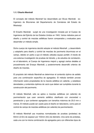 1.1.1 Diseño Marshall
El concepto del método Marshall fue desarrollado por Bruce Marshall, ex-
Ingeniero de Bitumenes del Departamento de Carreteras del Estado de
Mississipi.
El Ensaño Marshall, surgió de una investigación iniciada por el Cuerpo de
Ingenieros del Ejército de los Estados Unidos en 1943. Varios métodos para el
diseño y control de mezclas asfálticas fueron comparados y evaluados para
desarrollar un método simple.
Dicho cuerpo de ingenieros decidió adoptar el método Marshall , y desarrollarlo
y adaptarlo para diseño y control de mezclas de pavimento bituminoso en el
campo, debido en parte a que el método utilizaba equipo portátil. A través de
una extensa investigación de pruebas de tránsito, y de estudios de correlación,
en el laboratorio, el Cuerpo de Ingenieros mejoró y agregó ciertos detalles al
procedimiento del Ensayo Marshall, y posteriormente desarrolló criterios de
diseño de mezclas.
El propósito del método Marshall es determinar el contenido óptimo de asfalto
para una combinación específica de agregados. El método también provee
información sobre propiedades de la mezcla asfáltica en caliente, y establece
densidades y contenidos óptimos de vacío que deben ser cumplidos durante la
construcción del pavimento.
El método Marshall, sólo se aplica a mezclas asfálticas (en caliente) de
pavimentación que usan cemento asfáltico clasificado con viscosidad o
penetración y que contienen agregados con tamaños máximos de 25.0 mm o
menos. El método puede ser usado para el diseño en laboratorio, como para el
control de campo de mezclas asfálticas (en caliente) de pavimentación.
El método Marshall usa muestras normalizadas de pruebas (probetas) de
64mm (2.5in) de espesor por 103mm (4in) de diámetro. Una serie de probetas,
cada una con la misma combinación de agregados pero con diferentes tipos de
 