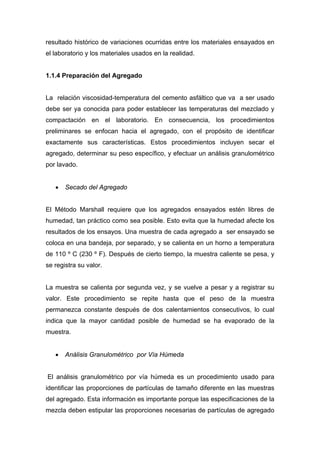 resultado histórico de variaciones ocurridas entre los materiales ensayados en
el laboratorio y los materiales usados en la realidad.
1.1.4 Preparación del Agregado
La relación viscosidad-temperatura del cemento asfáltico que va a ser usado
debe ser ya conocida para poder establecer las temperaturas del mezclado y
compactación en el laboratorio. En consecuencia, los procedimientos
preliminares se enfocan hacia el agregado, con el propósito de identificar
exactamente sus características. Estos procedimientos incluyen secar el
agregado, determinar su peso específico, y efectuar un análisis granulométrico
por lavado.
• Secado del Agregado
El Método Marshall requiere que los agregados ensayados estén libres de
humedad, tan práctico como sea posible. Esto evita que la humedad afecte los
resultados de los ensayos. Una muestra de cada agregado a ser ensayado se
coloca en una bandeja, por separado, y se calienta en un horno a temperatura
de 110 º C (230 º F). Después de cierto tiempo, la muestra caliente se pesa, y
se registra su valor.
La muestra se calienta por segunda vez, y se vuelve a pesar y a registrar su
valor. Este procedimiento se repite hasta que el peso de la muestra
permanezca constante después de dos calentamientos consecutivos, lo cual
indica que la mayor cantidad posible de humedad se ha evaporado de la
muestra.
• Análisis Granulométrico por Vía Húmeda
El análisis granulométrico por vía húmeda es un procedimiento usado para
identificar las proporciones de partículas de tamaño diferente en las muestras
del agregado. Esta información es importante porque las especificaciones de la
mezcla deben estipular las proporciones necesarias de partículas de agregado
 