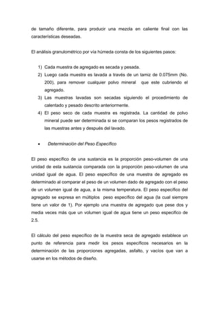 de tamaño diferente, para producir una mezcla en caliente final con las
características deseadas.
El análisis granulométrico por vía húmeda consta de los siguientes pasos:
1) Cada muestra de agregado es secada y pesada.
2) Luego cada muestra es lavada a través de un tamiz de 0.075mm (No.
200), para remover cualquier polvo mineral que este cubriendo el
agregado.
3) Las muestras lavadas son secadas siguiendo el procedimiento de
calentado y pesado descrito anteriormente.
4) El peso seco de cada muestra es registrada. La cantidad de polvo
mineral puede ser determinada si se comparan los pesos registrados de
las muestras antes y después del lavado.
• Determinación del Peso Específico
El peso específico de una sustancia es la proporción peso-volumen de una
unidad de esta sustancia comparada con la proporción peso-volumen de una
unidad igual de agua. El peso específico de una muestra de agregado es
determinado al comparar el peso de un volumen dado de agregado con el peso
de un volumen igual de agua, a la misma temperatura. El peso específico del
agregado se expresa en múltiplos peso específico del agua (la cual siempre
tiene un valor de 1). Por ejemplo una muestra de agregado que pese dos y
media veces más que un volumen igual de agua tiene un peso especifico de
2.5.
El cálculo del peso específico de la muestra seca de agregado establece un
punto de referencia para medir los pesos específicos necesarios en la
determinación de las proporciones agregadas, asfalto, y vacíos que van a
usarse en los métodos de diseño.
 