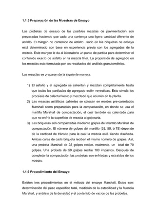 1.1.5 Preparación de las Muestras de Ensayo
Las probetas de ensayo de las posibles mezclas de pavimentación son
preparadas haciendo que cada una contenga una ligera cantidad diferente de
asfalto. El margen de contenido de asfalto usado en las briquetas de ensayo
está determinado con base en experiencia previa con los agregados de la
mezcla. Este margen le da al laboratorio un punto de partida para determinar el
contenido exacto de asfalto en la mezcla final. La proporción de agregado en
las mezclas esta formulada por los resultados del análisis granulométrico.
Las mezclas se preparan de la siguiente manera:
1) El asfalto y el agregado se calientan y mezclan completamente hasta
que todas las partículas de agregado estén revestidas. Esto simula los
procesos de calentamiento y mezclado que ocurren en la planta.
2) Las mezclas asfálticas calientes se colocan en moldes pre-calentados
Marshall como preparación para la compactación, en donde se usa el
martillo Marshall de compactación, el cual también es calentado para
que no enfríe la superficie de mezcla al golpearla.
3) Las briquetas son compactadas mediante golpes del martillo Marshall de
compactación. El número de golpes del martillo (35, 50, ó 75) depende
de la cantidad de tránsito para la cual la mezcla está siendo diseñada.
Ambas caras de cada briqueta reciben el mismo número de golpes. Así,
una probeta Marshall de 35 golpes recibe, realmente, un total de 70
golpes. Una probeta de 50 golpes recibe 100 impactos. Después de
completar la compactación las probetas son enfriadas y extraídas de los
moldes.
1.1.6 Procedimiento del Ensayo
Existen tres procedimientos en el método del ensayo Marshall. Estos son:
determinación del peso especifico total, medición de la estabilidad y la fluencia
Marshall, y análisis de la densidad y el contenido de vacíos de las probetas.
 