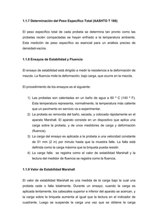 1.1.7 Determinación del Peso Específico Total (AASHTO T 166)
El peso específico total de cada probeta se determina tan pronto como las
probetas recién compactadas se hayan enfriado a la temperatura ambiente.
Esta medición de peso específico es esencial para un análisis preciso de
densidad-vacíos.
1.1.8 Ensayos de Estabilidad y Fluencia
El ensayo de estabilidad está dirigido a medir la resistencia a la deformación de
mezcla. La fluencia mide la deformación, bajo carga, que ocurre en la mezcla.
El procedimiento de los ensayos es el siguiente:
1) Las probetas son calentadas en un baño de agua a 60 º C (140 º F).
Esta temperatura representa, normalmente, la temperatura más caliente
que un pavimento en servicio va a experimentar.
2) La probeta es removida del baño, secada, y colocada rápidamente en el
aparato Marshall. El aparato consiste en un dispositivo que aplica una
carga sobre la probeta, y de unos medidores de carga y deformación
(fluencia).
3) La carga del ensayo es aplicada a la probeta a una velocidad constante
de 51 mm (2 in) por minuto hasta que la muestra falle. La falla está
definida como la carga máxima que la briqueta pueda resistir.
4) La carga falla se registra como el valor de estabilidad Marshall y la
lectura del medidor de fluencia se registra como la fluencia.
1.1.9 Valor de Estabilidad Marshall
El valor de estabilidad Marshall es una medida de la carga bajo la cual una
probeta cede o falla totalmente. Durante un ensayo, cuando la carga es
aplicada lentamente, los cabezales superior e inferior del aparato se acercan, y
la carga sobre la briqueta aumenta al igual que la lectura en el indicador de
cuadrante. Luego se suspende la carga una vez que se obtiene la carga
 