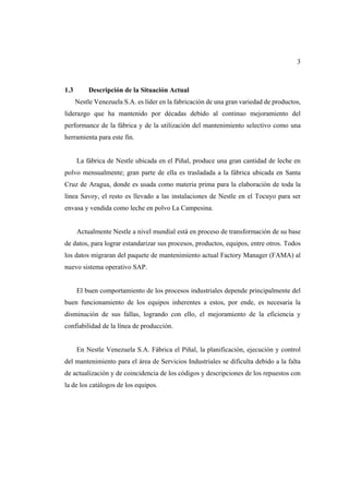 3
1.3 Descripción de la Situación Actual
Nestle Venezuela S.A. es líder en la fabricación de una gran variedad de productos,
liderazgo que ha mantenido por décadas debido al continuo mejoramiento del
performance de la fábrica y de la utilización del mantenimiento selectivo como una
herramienta para este fin.
La fábrica de Nestle ubicada en el Piñal, produce una gran cantidad de leche en
polvo mensualmente; gran parte de ella es trasladada a la fábrica ubicada en Santa
Cruz de Aragua, donde es usada como materia prima para la elaboración de toda la
línea Savoy, el resto es llevado a las instalaciones de Nestle en el Tocuyo para ser
envasa y vendida como leche en polvo La Campesina.
Actualmente Nestle a nivel mundial está en proceso de transformación de su base
de datos, para lograr estandarizar sus procesos, productos, equipos, entre otros. Todos
los datos migraran del paquete de mantenimiento actual Factory Manager (FAMA) al
nuevo sistema operativo SAP.
El buen comportamiento de los procesos industriales depende principalmente del
buen funcionamiento de los equipos inherentes a estos, por ende, es necesaria la
disminución de sus fallas, logrando con ello, el mejoramiento de la eficiencia y
confiabilidad de la línea de producción.
En Nestle Venezuela S.A. Fábrica el Piñal, la planificación, ejecución y control
del mantenimiento para el área de Servicios Industriales se dificulta debido a la falta
de actualización y de coincidencia de los códigos y descripciones de los repuestos con
la de los catálogos de los equipos.
 