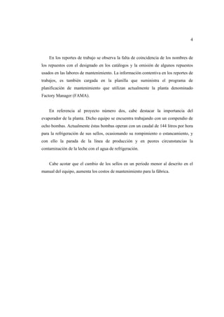 4
En los reportes de trabajo se observa la falta de coincidencia de los nombres de
los repuestos con el designado en los catálogos y la omisión de algunos repuestos
usados en las labores de mantenimiento. La información contentiva en los reportes de
trabajos, es también cargada en la planilla que suministra el programa de
planificación de mantenimiento que utilizan actualmente la planta denominado
Factory Manager (FAMA).
En referencia al proyecto número dos, cabe destacar la importancia del
evaporador de la planta. Dicho equipo se encuentra trabajando con un compendio de
ocho bombas. Actualmente éstas bombas operan con un caudal de 144 litros por hora
para la refrigeración de sus sellos, ocasionando su rompimiento o estancamiento, y
con ello la parada de la línea de producción y en peores circunstancias la
contaminación de la leche con el agua de refrigeración.
Cabe acotar que el cambio de los sellos en un período menor al descrito en el
manual del equipo, aumenta los costos de mantenimiento para la fábrica.
 