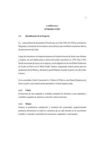 1
CAPÍTULO 1
INTRODUCCIÓN
1.1 Identificación de la Empresa
La comercialización de productos Nestle nace en el año 1886. En 1930 se comienza la
búsqueda y evaluación de las mejores zonas del país para establecer la primera fabrica
de pulverización de leche.
Luego de constituirse en empresas pioneras de la pulverización de leche como Indulac
y Espalsa, las actividades pasan a manos del estado venezolano en 1.979. Para 1.996,
Nestle incursiona de nuevo en el negocio, con la adquisición de una Planta Productora
de Leche en Polvo en El Piñal Estado Táchira, asegurando materia prima para los
productores de la fábrica y abriendo la posibilidad de extender la gama a los derivados
Lácteos.
En la actualidad, Nestle Venezuela S.A. Fábrica El Piñal es una Planta Productora de
leche en polvo cuya materia prima principal es la leche líquida cruda.
1.1.1 Visión
Evolucionar de una respetada y confiable compañía de alimentos a una respetada y
confiable compañía de alimentos, nutrición, salud y bienestar.
1.1.2 Misión
Generar la preferencia, satisfacción y confianza del consumidor, proporcionando
productos alimenticios en todos los momentos de su vida, basados en un crecimiento
rentable y sostenido, en beneficio de accionistas, empleados y relacionados.
 