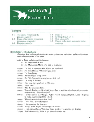 CONTENTS
1-1 The simple present and the 1-4 Final -s
present progressive 1-5 Spelling of final -81-es
1-2 Forms of the simple present and 1-6 Non-action verbs
the present progressive 1-7 Present verbs: short answers to yeslno
1-3 Frequency adverbs questions
EXERCISE 1. Introductions.
Directions: You and your classmates are going to interview each other and then introduce
each other to the rest of the class. I,,: ,I
ICuNIo:
MARIA:
m o :
MARIB:
-0:
MARIA:
ICUNIo:
MARIA:
. . KWO:
, . , ! , ' ~ 2 ! ,
MARIA:
ICuNIo:
!I, qri
MARIA:
ICuNIo:
MARU:
m o :
MARIA:
KLINXo:
, ,',,,.',
Read and discuss the dialogue.
Hi. My name is Kunio.
Hi. My name is Maria. I'm glad to meet you. .., . , . : :.
I'm glad to meet you, too. Where are you from? - .
, . , ,
I'm from Mexico. Where are you from?
I'm from Japan.
Where are you living now? ., . .,
On F iAvenue in an apartment. And you?
I'm living in a dorm.
How long have you been in (this city)?
Three days.
Why did you come here? ',; ,,-,,'...,
To study English at this school before I go to another school to study computer
programming. How about you?
I came here two months ago. Right now I'm studying English. Later, I'm going
to study engineeringat this school. :, 3 :
What do you do in your h e time?
5 : ; : . ,I read a lot. How about you?
I like to get on the Internet.
Really? What do you do when you're online?
I visit many differentWeb sites. It's a good way to practice my English.
That's interesting. I like to get on the Internet, too.
 