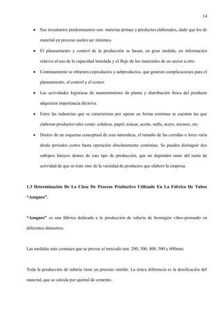 14
Sus inventarios predominantes son: materias primas y productos elaborados, dado que los de
material en proceso suelen ser mínimos.
El planeamiento y control de la producción se basan, en gran medida, en información
relativa al uso de la capacidad instalada y el flujo de los materiales de un sector a otro.
Continuamente se obtienen coproductos y subproductos, que generan complicaciones para el
planeamiento, el control y el costeo.
Las actividades logísticas de mantenimiento de planta y distribución física del producto
adquieren importancia decisiva.
Entre las industrias que se caracterizan por operar en forma continua se cuentan las que
elaboran productos tales como: celulosa, papel, azúcar, aceite, nafta, acero, envases, etc.
Dentro de un esquema conceptual de esta naturaleza, el tamaño de las corridas o lotes varia
desde periodos cortos hasta operación absolutamente continúas. Se pueden distinguir dos
subtipos básicos dentro de este tipo de producción, que no dependen tanto del ramo de
actividad de que se trate sino de la variedad de productos que elabore la empresa.

1.3 Determinación De La Clase De Proceso Productivo Utilizado En La Fábrica De Tubos
“Azogues”.

“Azogues” es una fábrica dedicada a la producción de tubería de hormigón vibro-prensado en
diferentes diámetros.

Las medidas más comunes que se provee al mercado son: 200, 300, 400, 500 y 600mm.

Toda la producción de tubería tiene un proceso similar. La única diferencia es la dosificación del
material, que se calcula por quintal de cemento.

 