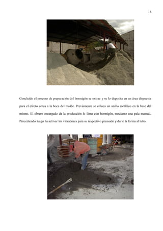 16

Concluido el proceso de preparación del hormigón se extrae y se lo deposita en un área dispuesta
para el efecto cerca a la boca del molde. Previamente se coloca un anillo metálico en la base del
mismo. El obrero encargado de la producción lo llena con hormigón, mediante una pala manual.
Procediendo luego ha activar los vibradores para su respectivo prensado y darle la forma al tubo.

 