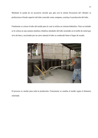 17
Mediante la ayuda de un accesorio circular que gira con la misma frecuencia del vibrador se
perfecciona el borde superior del tubo conocido como campana, concluye la producción del tubo.

Finalmente se extrae el tubo del molde para lo cual se utiliza un sistema hidráulico. Para su traslado
se lo coloca en una canasta metálica cilíndrica alrededor del tubo sostenido en el anillo de metal que
sirve de base y accionado por un carro manual el tubo es conducido hasta el lugar de secado.

El proceso es similar para toda la producción. Únicamente se cambia el molde según el diámetro
solicitado.

 