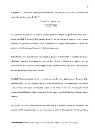 6
Eficiencia: “Es la relación entre la generación total de los productos o servicios y los insumos en
materiales, capital o mano de obra.”2
Eficiencia =

producción

Insumos * 100

La utilización eficiente de los recursos (insumos) permitirá lograr una producción mayor con la
misma cantidad de insumos. Esto permite lograr el uso racional de la materia prima, eliminar
desperdicios, optimizar la mano de obra, estandarizar los tiempos adecuadamente, el diseño del
proceso la distribución de planta, y otros factores relacionados.

Eficacia: Podemos definirla como una magnitud que nos permite medir el resultado real con lo
planificado, mediante la comparación entre los dos. Eficacia es plantearse y establecer un plan
estándar antes que el proceso comience a producir un resultado, implica fijar metas y mediciones de
ejecutoria relativas a las metas propuestas.

Calidad: “Condiciones que cumple el producto de acuerdo a las especificaciones de diseño dadas
por el mercado. Las políticas sobre calidad se basan necesariamente en una evaluación de mercados.
Tales políticas involucran interrogantes acerca de la forma en que los consumidores miden
realmente la calidad del producto: apariencia, diseño, aspereza, confiabilidad, larga duración u otros
criterios.

Los niveles de calidad afectan el costo de producción y la inversión necesaria en la planta para
cumplir con los requerimientos. De los objetivos de la empresa dependerán los niveles de calidad

2

SOLÓRZANO Carolina: Producción para Competir: El Análisis del Proceso, INCAE, México, Pág. 2

 
