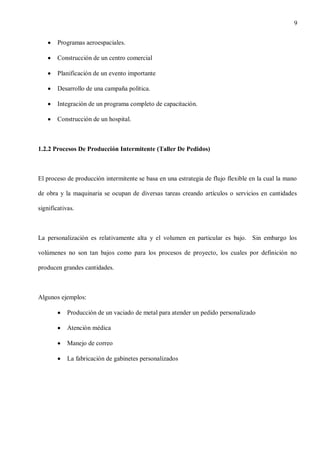 9
Programas aeroespaciales.
Construcción de un centro comercial
Planificación de un evento importante
Desarrollo de una campaña política.
Integración de un programa completo de capacitación.
Construcción de un hospital.

1.2.2 Procesos De Producción Intermitente (Taller De Pedidos)

El proceso de producción intermitente se basa en una estrategia de flujo flexible en la cual la mano
de obra y la maquinaria se ocupan de diversas tareas creando artículos o servicios en cantidades
significativas.

La personalización es relativamente alta y el volumen en particular es bajo. Sin embargo los
volúmenes no son tan bajos como para los procesos de proyecto, los cuales por definición no
producen grandes cantidades.

Algunos ejemplos:
Producción de un vaciado de metal para atender un pedido personalizado
Atención médica
Manejo de correo
La fabricación de gabinetes personalizados

 