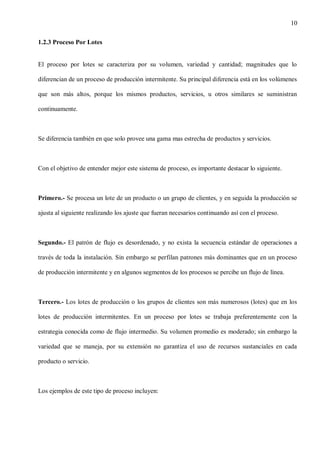 10
1.2.3 Proceso Por Lotes

El proceso por lotes se caracteriza por su volumen, variedad y cantidad; magnitudes que lo
diferencian de un proceso de producción intermitente. Su principal diferencia está en los volúmenes
que son más altos, porque los mismos productos, servicios, u otros similares se suministran
continuamente.

Se diferencia también en que solo provee una gama mas estrecha de productos y servicios.

Con el objetivo de entender mejor este sistema de proceso, es importante destacar lo siguiente.

Primero.- Se procesa un lote de un producto o un grupo de clientes, y en seguida la producción se
ajusta al siguiente realizando los ajuste que fueran necesarios continuando así con el proceso.

Segundo.- El patrón de flujo es desordenado, y no exista la secuencia estándar de operaciones a
través de toda la instalación. Sin embargo se perfilan patrones más dominantes que en un proceso
de producción intermitente y en algunos segmentos de los procesos se percibe un flujo de línea.

Tercero.- Los lotes de producción o los grupos de clientes son más numerosos (lotes) que en los
lotes de producción intermitentes. En un proceso por lotes se trabaja preferentemente con la
estrategia conocida como de flujo intermedio. Su volumen promedio es moderado; sin embargo la
variedad que se maneja, por su extensión no garantiza el uso de recursos sustanciales en cada
producto o servicio.

Los ejemplos de este tipo de proceso incluyen:

 