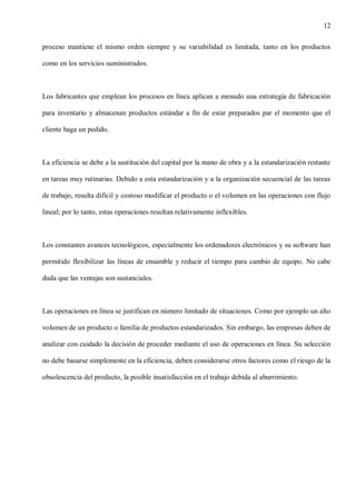 12
proceso mantiene el mismo orden siempre y su variabilidad es limitada, tanto en los productos
como en los servicios suministrados.

Los fabricantes que emplean los procesos en línea aplican a menudo una estrategia de fabricación
para inventario y almacenan productos estándar a fin de estar preparados par el momento que el
cliente haga un pedido.

La eficiencia se debe a la sustitución del capital por la mano de obra y a la estandarización restante
en tareas muy rutinarias. Debido a esta estandarización y a la organización secuencial de las tareas
de trabajo, resulta difícil y costoso modificar el producto o el volumen en las operaciones con flujo
lineal; por lo tanto, estas operaciones resultan relativamente inflexibles.

Los constantes avances tecnológicos, especialmente los ordenadores electrónicos y su software han
permitido flexibilizar las líneas de ensamble y reducir el tiempo para cambio de equipo. No cabe
duda que las ventajas son sustanciales.

Las operaciones en línea se justifican en número limitado de situaciones. Como por ejemplo un alto
volumen de un producto o familia de productos estandarizados. Sin embargo, las empresas deben de
analizar con cuidado la decisión de proceder mediante el uso de operaciones en línea. Su selección
no debe basarse simplemente en la eficiencia, deben considerarse otros factores como el riesgo de la
obsolescencia del producto, la posible insatisfacción en el trabajo debida al aburrimiento.

 