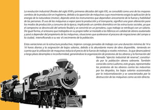 La revolución industrial (finales del siglo XVIII y primeras décadas del siglo XX), se consolidó como uno de los mayores
cambios de la producción en Inglaterra, debido a la aparición de máquinas cuyo movimiento exigía la aplicación de la
energía de la naturaleza (motor), dejando atrás los instrumentos que dependían únicamente de la fuerza y habilidad
de las personas. El uso de las máquinas a vapor para la producción y el transporte, significó una gran alteración para
los modos de producción y consumo de la época, implicando un cambio dramático en las estructuras sociales, ya que
el campesino se desvinculó del señorío feudal y se convirtió en un jornalero, cuyo trabajo se retribuyó con un salario.
De igual forma, el artesano que trabajaba en su propio taller se trasladó a las fábricas en calidad de obrero asalariado
y pasó a depender del propietario de las máquinas, situaciones que aceleraron el proceso de migraciones del campo a
la ciudad, intensificando a su vez el crecimiento de la población.
Estas variaciones en la estructura productiva, trajeron consigo jornadas de trabajo con una duración mínima de 14 a
16 horas diarias y la asignación de bajos salarios, debido a la abundante mano de obra disponible, -teniendo en
cuenta que la utilización de maquinas reducía el precio de la fuerza de trabajo a niveles mínimos-, lo que desencadenó
a largo plazo desempleo e inconformidad, generándose la organización de protestas de los obreros y la formación del
llamado "ejercito industrial de reserva", constitui-
do por la población obrera sobrante. También
conocido como Ludismo, este grupo, representaba
las protestas de los obreros contra las industrias
por los despidos, los bajos salarios ocasionados
por la industrialización y se caracterizaba por la
destrucción de las máquinas como acción directa.
 