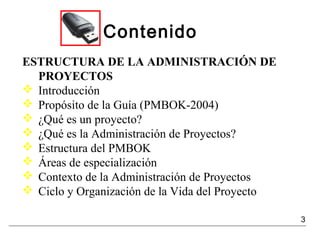 Contenido
ESTRUCTURA DE LA ADMINISTRACIÓN DE
PROYECTOS
 Introducción
 Propósito de la Guía (PMBOK-2004)
 ¿Qué es un proyecto?
 ¿Qué es la Administración de Proyectos?
 Estructura del PMBOK
 Áreas de especialización
 Contexto de la Administración de Proyectos
 Ciclo y Organización de la Vida del Proyecto
3
 