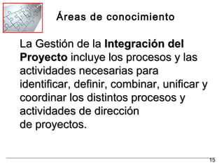 Áreas de conocimiento
La Gestión de laLa Gestión de la Integración delIntegración del
ProyectoProyecto incluye los procesos y lasincluye los procesos y las
actividades necesarias paraactividades necesarias para
identificar, definir, combinar, unificar yidentificar, definir, combinar, unificar y
coordinar los distintos procesos ycoordinar los distintos procesos y
actividades de direcciónactividades de dirección
de proyectos.de proyectos.
15
 
