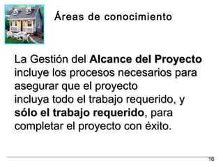 Áreas de conocimiento
La Gestión delLa Gestión del Alcance del ProyectoAlcance del Proyecto
incluye los procesos necesarios paraincluye los procesos necesarios para
asegurar que el proyectoasegurar que el proyecto
incluya todo el trabajo requerido, yincluya todo el trabajo requerido, y
sólo el trabajo requeridosólo el trabajo requerido, para, para
completar el proyecto con éxito.completar el proyecto con éxito.
16
 