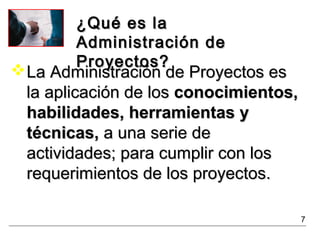 ¿Qué es la¿Qué es la
Administración deAdministración de
Proyectos?Proyectos?
La Administración de Proyectos esLa Administración de Proyectos es
la aplicación de losla aplicación de los conocimientos,conocimientos,
habilidades, herramientas yhabilidades, herramientas y
técnicas,técnicas, a una serie dea una serie de
actividades; para cumplir con losactividades; para cumplir con los
requerimientos de los proyectos.requerimientos de los proyectos.
7
 