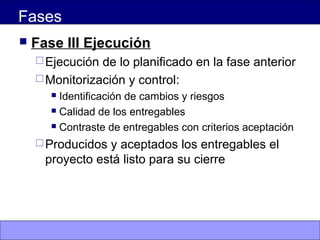 Fases
 Fase III Ejecución
Ejecución de lo planificado en la fase anterior
Monitorización y control:
 Identificación de cambios y riesgos
 Calidad de los entregables
 Contraste de entregables con criterios aceptación
Producidos y aceptados los entregables el
proyecto está listo para su cierre
 