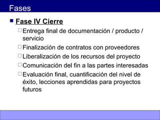 Fases
 Fase IV Cierre
Entrega final de documentación / producto /
servicio
Finalización de contratos con proveedores
Liberalización de los recursos del proyecto
Comunicación del fin a las partes interesadas
Evaluación final, cuantificación del nivel de
éxito, lecciones aprendidas para proyectos
futuros
 