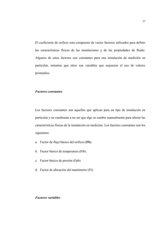 El coeficiente de orificio esta compuesto de varios factores utilizados para definir
las características físicas de las instalaciones y de las propiedades de fluido.
Algunos de estos factores son constantes para una instalación de medición en
particular, mientras que otros son variables que requieren el uso de valores
promedios.
Factores constantes
Los factores constantes son aquellos que aplican para un tipo de instalación en
particular y no cambiaran a no ser que algo se cambie manualmente para alterar las
características físicas de la instalación en medición. Los factores constantes son los
siguientes:
a. Factor de flujo básico del orificio.(Fb).
b. Factor básico de temperatura (Ftb).
c. Factor básico de presión (Fpb)
d. Factor de ubicación del manómetro (Fl).
Factores variables
27
 