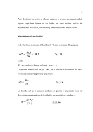 Antes de diseñar los equipos y tuberías usadas en el proceso, es necesario definir
algunas propiedades básicas de los fluidos, así como también analizar los
procedimientos de cálculos, conversiones y operaciones usadas para los fluidos.
Gravedad especifica y densidad.
Es la relación de la densidad del liquido a 60 ° F, para la densidad del agua pura.
Donde:
SG = gravedad especifica de un liquido ( agua = 1 ).
La gravedad especifica de un gas ( SG ), es la relación de la densidad del aire a
condiciones standard de presión y temperatura.
La densidad del gas a cualquier condición de presión y temperatura puede ser
determinada considerando que la densidad del aire a condiciones standard es:
31
5.131
5.141
−=
SG
API ( )8.1.Ec
29
Mw
SG = ( )9.1.Ec
( )10.1.EcZT
PSG
g
*
*
=ρ
 