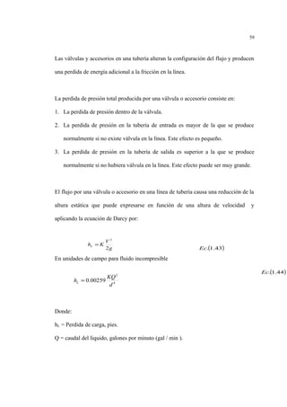 Las válvulas y accesorios en una tubería alteran la configuración del flujo y producen
una perdida de energía adicional a la fricción en la línea.
La perdida de presión total producida por una válvula o accesorio consiste en:
1. La perdida de presión dentro de la válvula.
2. La perdida de presión en la tubería de entrada es mayor de la que se produce
normalmente si no existe válvula en la línea. Este efecto es pequeño.
3. La perdida de presión en la tubería de salida es superior a la que se produce
normalmente si no hubiera válvula en la línea. Este efecto puede ser muy grande.
El flujo por una válvula o accesorio en una línea de tubería causa una reducción de la
altura estática que puede expresarse en función de una altura de velocidad y
aplicando la ecuación de Darcy por:
En unidades de campo para fluido incompresible
Donde:
hL = Perdida de carga, pies.
Q = caudal del liquido, galones por minuto (gal / min ).
59
g
V
KhL
2
2
=
( )43.1.Ec
4
2
00259.0
d
KQ
hL =
( )44.1.Ec
 