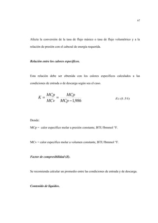 Afecta la conversión de la tasa de flujo másico o tasa de flujo volumétrico y a la
relación de presión con el cabezal de energía requerida.
Relación entre los calores específicos.
Esta relación debe ser obtenida con los calores específicos calculados a las
condiciones de entrada o de descarga según sea el caso.
Donde:
MCp = calor específico molar a presión constante, BTU/lbmmol °F.
MCv = calor especifico molar a volumen constante, BTU/lbmmol °F.
Factor de compresibilidad (Z).
Se recomienda calcular un promedio entre las condiciones de entrada y de descarga.
Contenido de líquidos.
67
986,1−
==
MCp
MCp
MCv
MCp
K )51.1.(Ec
 