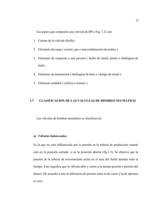 Las partes que componen una válvula de BN ( Fig. 1.2) son:
1. Cuerpo de la válvula (fuelle).
2. Elemento de carga ( resorte, gas o una combinación de ambos )
3. Elemento de respuesta a una presión ( fuelle de metal, pistón o diafragma de
hule)
4. Elemento de transmisión ( diafragma de hule o vástago de metal )
5. Elemento medidor ( orificio o asiento ).
1.7 CLASIFICACION DE LAS VALVULAS DE BOMBEO NEUMATICO
Las válvulas de bombeo neumático se clasifican en:
a) Válvulas balanceadas.
Es la que no esta influenciada por la presión en la tubería de producción cuando
está en la posición cerrada o en la posición abierta (fig.1.3). Se observa que la
presión de la tubería de revestimiento actúa en el área del fuelle durante todo el
tiempo. Esto significa que la válvula abre y cierra a la misma presión ( presión del
domo). De acuerdo a esto la diferencia de presión entre la de cierre y la de apertura
es cero.
10
 