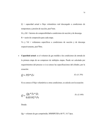 Q = capacidad actual o flujo volumétrico real descargado a condiciones de
temperatura y presión de succión, pies³/min.
Zs y Zd = factores de compresibilidad a condiciones de succión y de descarga.
R = razón de compresión para cada etapa.
Vs y Vd = volúmenes específicos a condiciones de succión y de descarga
respectivamente, pies³/lbm.
• Capacidad actual: es el volumen de gas medido a las condiciones de entrada de
la primera etapa de un compresor de múltiples etapas. Puede ser calculada por
requerimientos del proceso o si se conoce las especificaciones del cilindro, por la
ecuación:
Si se conoce el flujo volumétrico a otras condiciones, se calcula con la ecuación:
Donde:
Qg = volumen de gas comprimido, MMMPCSD a 60 ºF, 14.7 lpca.
74
EvPDQ *=
Ps
ZsTsQg
Q
*05192.0
**
=
)59.1.(Ec
)60.1.(Ec
 