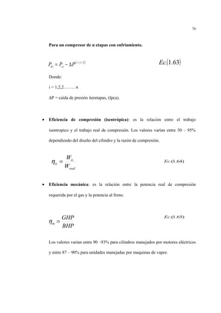 Para un compresor de n etapas con enfriamiento.
Donde:
i = 1,2,2…….. n
∆P = caída de presión iteretapas, (lpca).
• Eficiencia de compresión (isentrópica): es la relación entre el trabajo
isentropico y el trabajo real de compresión. Los valores varían entre 50 – 95%
dependiendo del diseño del cilindro y la razón de compresión.
• Eficiencia mecánica: es la relación entre la potencia real de compresión
requerida por el gas y la potencia al freno.
Los valores varían entre 90 –93% para cilindros manejados por motores eléctricos
y entre 87 – 90% para unidades manejadas por maquinas de vapor.
76
( )[ ]1−−
∆−= ii
isid PPP
real
is
is
W
W
=η
BHP
GHP
m =η
)64.1.(Ec
)65.1.(Ec
( )63.1.Ec
 