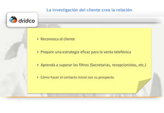 La investigación del cliente crea la relación
Reconozca al cliente
Aprenda a superar los filtros (Secretarias, recepcionistas, etc.)
Prepare una estrategia eficaz para la venta telefónica
 Cómo hacer el contacto inicial con su prospecto
 