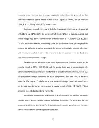 2
muestra seca; mientras que la mayor capacidad antioxidante se presentó en los
extractos obtenidos con la mezcla etanol al 96% - agua (70:30 v/v), con un valor de
3998,91 ± 797,75 mg Trolox/100 g muestra seca.
Se elaboró queso fresco a partir de leche de vaca adicionado con aceite esencial
al 0,025 % p/p (QA) o polvo de romero al 0,2 % p/p (QP) en la cuajada, además del
queso testigo (QT). Estos se almacenaron en refrigeración a 4 °C durante 0, 5, 10, 15 y
20 días, evaluando textura, humedad y color. De igual manera que para el polvo de
romero, se realizaron extractos acuosos de los quesos utilizando los mismos solventes.
Así mismo, se evaluó el contenido microbiano de los quesos tanto de bacterias
mesófilas aerobias como de hongos.
Para los quesos, el mejor extractante de compuestos fenólicos resultó ser la
mezcla etanol al 96% - HCl (85:15 v/v). Se puede decir que la concentración de
compuestos fenólicos se mantuvo constante a lo largo del almacenamiento, siendo QA
el que presenta mayor contenido de estos compuestos. Por otro lado, el extracto
etanol al 96% - agua (70:30 v/v) fue el que presentó la mayor capacidad antioxidante
en los tres tipos de queso; mientras que la mezcla etanol al 96% - HCl (85:15 v/v) no
presentó capacidad antioxidante manifiesta.
Finalmente, el contenido de bacterias y de levaduras se vio inhibido en mayor
medida por el aceite esencial, seguido del polvo de romero. Por otro lado, QP no
presentó crecimiento de mohos. Por lo que, se puede concluir que el romero tiene un
efecto antibacteriano y antifúngico sobre el queso.
 